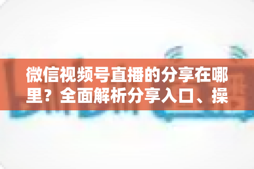微信视频号直播的分享在哪里?全面解析分享入口、操作步骤与实用技巧 微信视频号直播的分享在哪里?全面解析分享入口、操作步骤与实用技巧