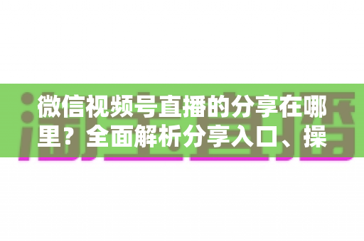 微信视频号直播的分享在哪里？全面解析分享入口、操作步骤与实用技巧