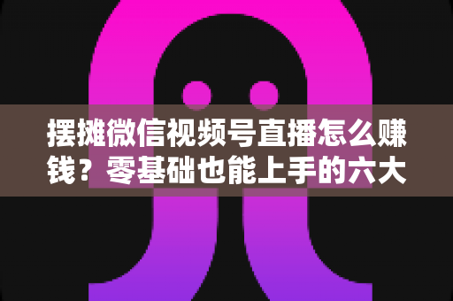 摆摊微信视频号直播怎么赚钱？零基础也能上手的六大变现路径与实战攻略