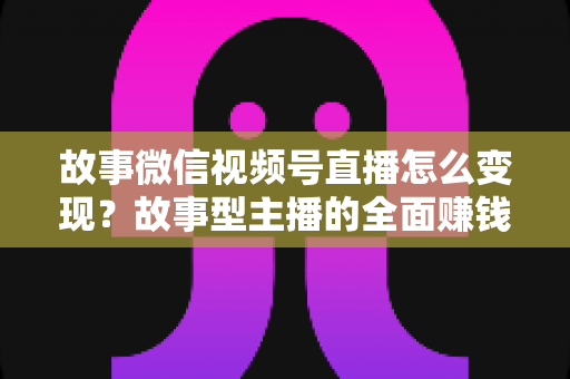 故事微信视频号直播怎么变现？故事型主播的全面赚钱指南与实操攻略