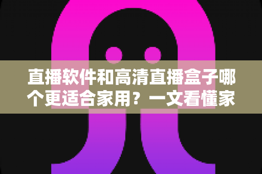 直播软件和高清直播盒子哪个更适合家用?一文看懂家庭观影设备的最佳选择方案 直播软件和高清直播盒子哪个更适合家用?一文看懂家庭观影设备的最佳选择方案