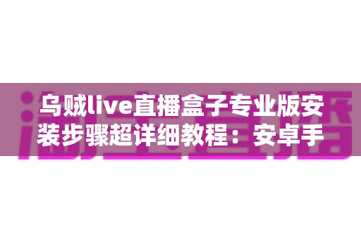 乌贼live直播盒子专业版安装步骤超详细教程：安卓手机-智能电视通用，新手也能一次装好