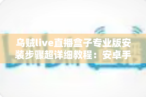 乌贼live直播盒子专业版安装步骤超详细教程：安卓手机-智能电视通用，新手也能一次装好