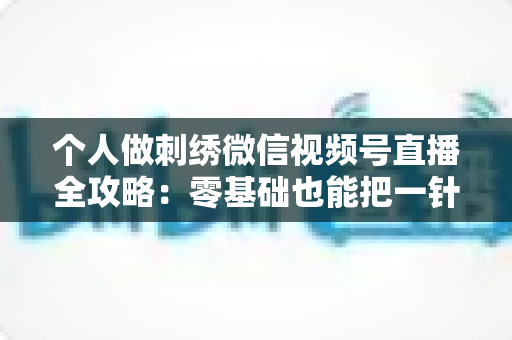 个人做刺绣微信视频号直播全攻略:零基础也能把一针一线变成稳定收入 个人做刺绣微信视频号直播全攻略:零基础也能把一针一线变成稳定收入