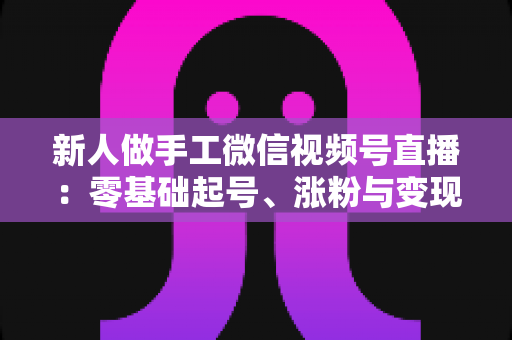 新人做手工微信视频号直播:零基础起号、涨粉与变现的全流程实战指南 新人做手工微信视频号直播:零基础起号、涨粉与变现的全流程实战指南