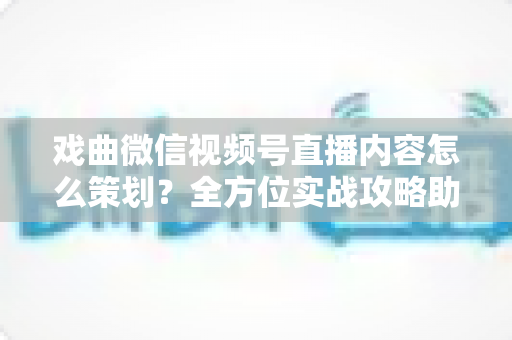 戏曲微信视频号直播内容怎么策划?全方位实战攻略助你打造爆款戏曲直播间 戏曲微信视频号直播内容怎么策划?全方位实战攻略助你打造爆款戏曲直播间