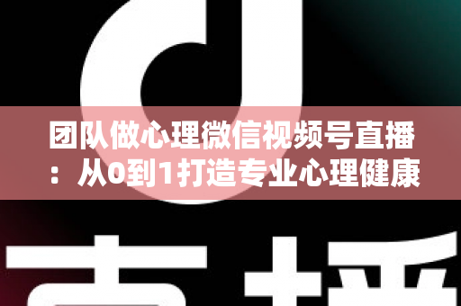 团队做心理微信视频号直播：从0到1打造专业心理健康直播间的全攻略