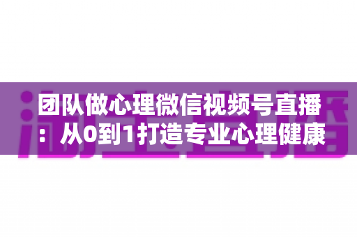 团队做心理微信视频号直播：从0到1打造专业心理健康直播间的全攻略