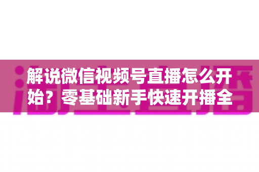解说微信视频号直播怎么开始?零基础新手快速开播全流程指南 解说微信视频号直播怎么开始?零基础新手快速开播全流程指南