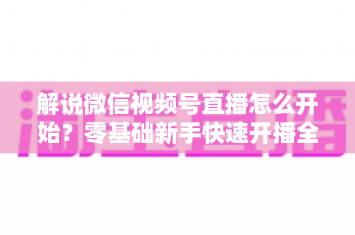解说微信视频号直播怎么开始?零基础新手快速开播全流程指南 解说微信视频号直播怎么开始?零基础新手快速开播全流程指南