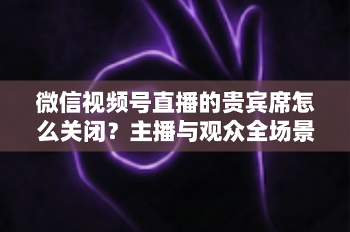 微信视频号直播的贵宾席怎么关闭?主播与观众全场景关闭教程与实用避坑指南 微信视频号直播的贵宾席怎么关闭?主播与观众全场景关闭教程与实用避坑指南