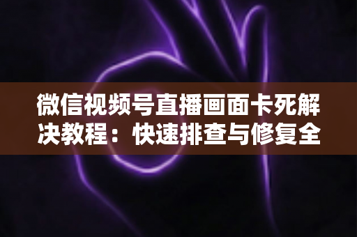 微信视频号直播画面卡死解决教程:快速排查与修复全指南 微信视频号直播画面卡死解决教程:快速排查与修复全指南