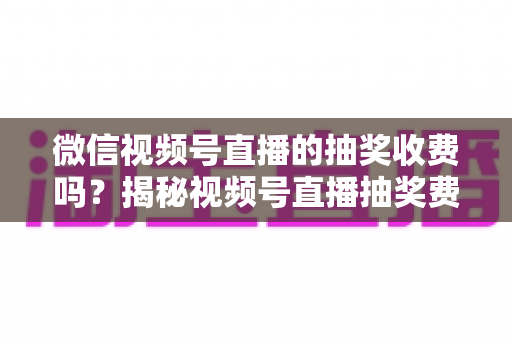 微信视频号直播的抽奖收费吗?揭秘视频号直播抽奖费用真相与零成本涨粉实操攻略 微信视频号直播的抽奖收费吗?揭秘视频号直播抽奖费用真相与零成本涨粉实操攻略