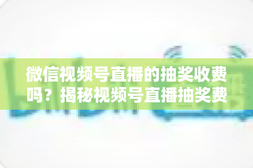 微信视频号直播的抽奖收费吗?揭秘视频号直播抽奖费用真相与零成本涨粉实操攻略 微信视频号直播的抽奖收费吗?揭秘视频号直播抽奖费用真相与零成本涨粉实操攻略