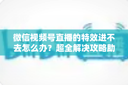 微信视频号直播的特效进不去怎么办?超全解决攻略助你快速恢复直播特效功能 微信视频号直播的特效进不去怎么办?超全解决攻略助你快速恢复直播特效功能