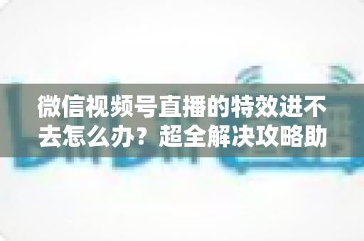 微信视频号直播的特效进不去怎么办？超全解决攻略助你快速恢复直播特效功能