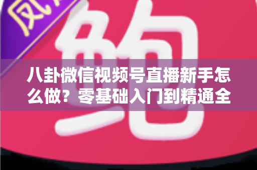 八卦微信视频号直播新手怎么做？零基础入门到精通全攻略