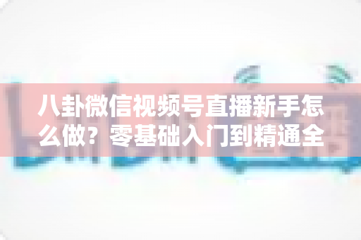 八卦微信视频号直播新手怎么做?零基础入门到精通全攻略 八卦微信视频号直播新手怎么做?零基础入门到精通全攻略