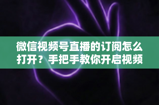 微信视频号直播的订阅怎么打开？手把手教你开启视频号直播订阅功能，快速提升开播人气与粉丝粘性