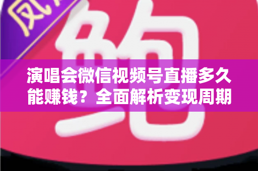 演唱会微信视频号直播多久能赚钱？全面解析变现周期、影响因素与提速技巧