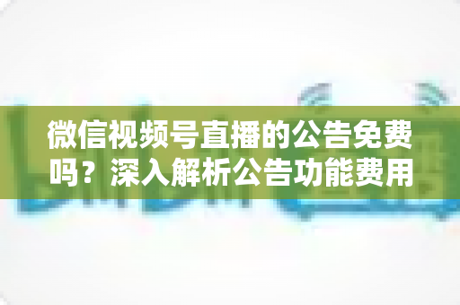 微信视频号直播的公告免费吗？深入解析公告功能费用与使用全攻略