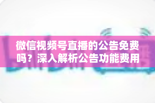 微信视频号直播的公告免费吗？深入解析公告功能费用与使用全攻略