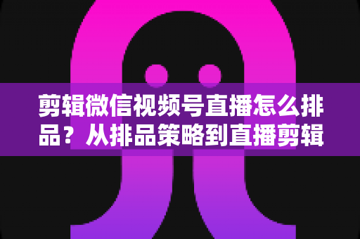 剪辑微信视频号直播怎么排品？从排品策略到直播剪辑的完整实战指南