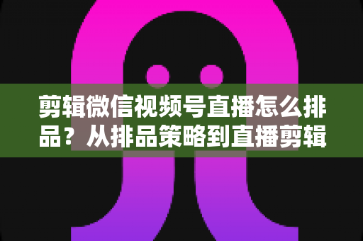 剪辑微信视频号直播怎么排品？从排品策略到直播剪辑的完整实战指南