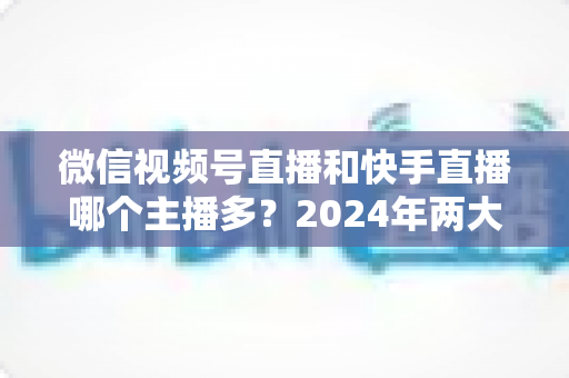 微信视频号直播和快手直播哪个主播多?2024年两大直播平台主播数量与生态深度对比分析 微信视频号直播和快手直播哪个主播多?2024年两大直播平台主播数量与生态深度对比分析