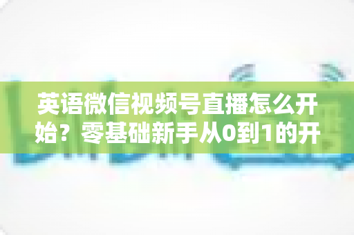 英语微信视频号直播怎么开始？零基础新手从0到1的开播全流程实战指南