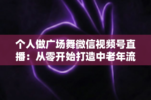 个人做广场舞微信视频号直播:从零开始打造中老年流量新蓝海的完整实战指南 个人做广场舞微信视频号直播:从零开始打造中老年流量新蓝海的完整实战指南