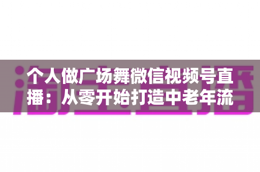 个人做广场舞微信视频号直播:从零开始打造中老年流量新蓝海的完整实战指南 个人做广场舞微信视频号直播:从零开始打造中老年流量新蓝海的完整实战指南