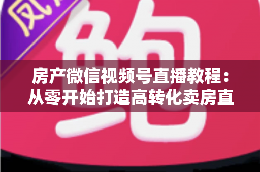 房产微信视频号直播教程：从零开始打造高转化卖房直播间的完整实战指南