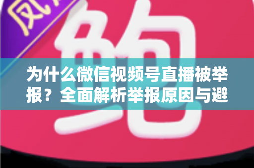 为什么微信视频号直播被举报?全面解析举报原因与避坑指南 为什么微信视频号直播被举报?全面解析举报原因与避坑指南