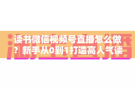 读书微信视频号直播怎么做？新手从0到1打造高人气读书直播间的完整实战指南