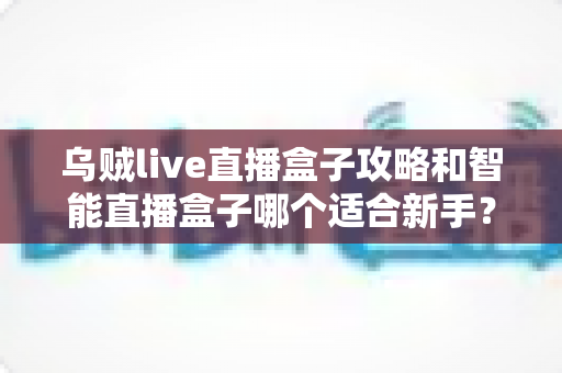 乌贼live直播盒子攻略和智能直播盒子哪个适合新手？新手直播工具选择全指南