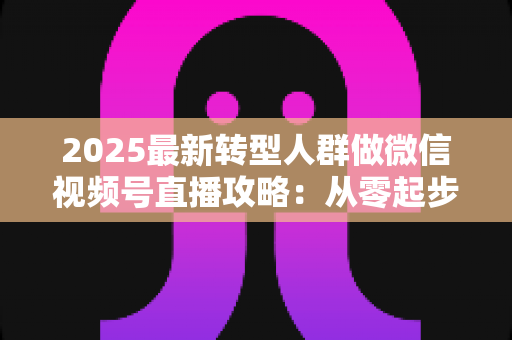 2025最新转型人群做微信视频号直播攻略：从零起步到稳定变现的全流程指南