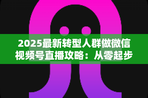 2025最新转型人群做微信视频号直播攻略：从零起步到稳定变现的全流程指南