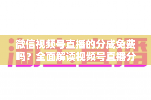 微信视频号直播的分成免费吗？全面解读视频号直播分成机制、免费开通流程与变现赚钱攻略