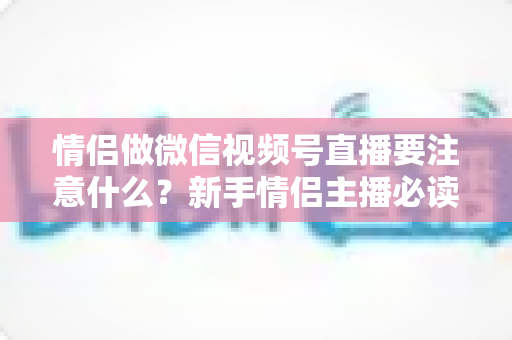 情侣做微信视频号直播要注意什么?新手情侣主播必读的全方位实战指南 情侣做微信视频号直播要注意什么?新手情侣主播必读的全方位实战指南