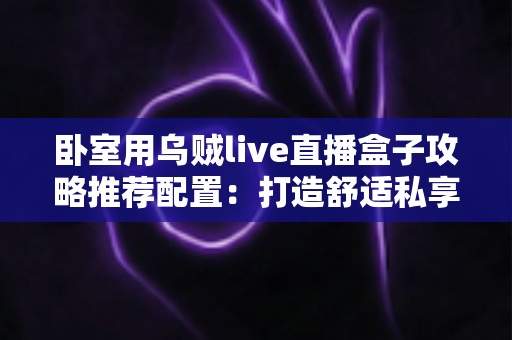 卧室用乌贼live直播盒子攻略推荐配置：打造舒适私享观影空间的完整指南
