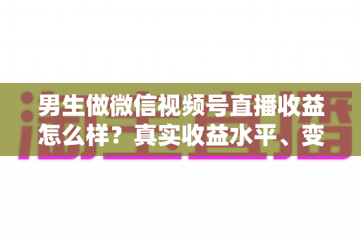 男生做微信视频号直播收益怎么样？真实收益水平、变现途径与赚钱前景深度解析