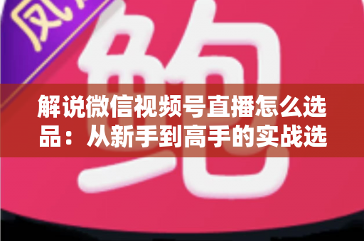 解说微信视频号直播怎么选品：从新手到高手的实战选品全攻略