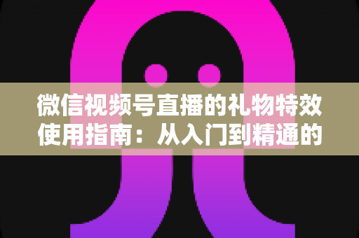 微信视频号直播的礼物特效使用指南:从入门到精通的完整实操手册 微信视频号直播的礼物特效使用指南:从入门到精通的完整实操手册