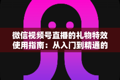 微信视频号直播的礼物特效使用指南:从入门到精通的完整实操手册 微信视频号直播的礼物特效使用指南:从入门到精通的完整实操手册