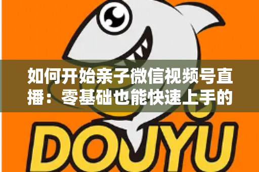 如何开始亲子微信视频号直播:零基础也能快速上手的完整实战指南 如何开始亲子微信视频号直播:零基础也能快速上手的完整实战指南