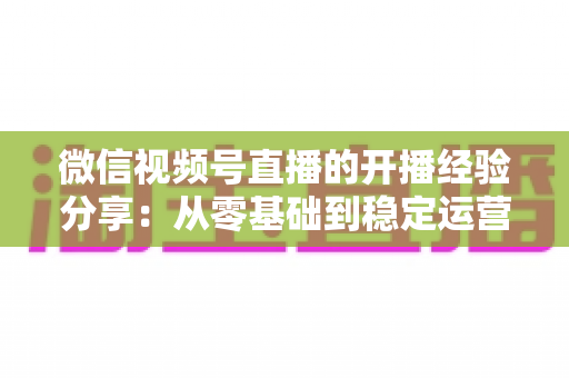 微信视频号直播的开播经验分享:从零基础到稳定运营的实战全攻略 微信视频号直播的开播经验分享:从零基础到稳定运营的实战全攻略