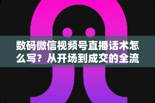 数码微信视频号直播话术怎么写?从开场到成交的全流程实战指南 数码微信视频号直播话术怎么写?从开场到成交的全流程实战指南