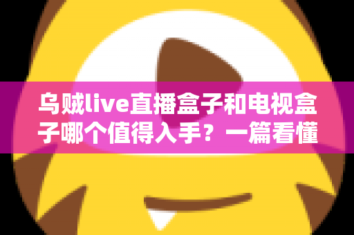 乌贼live直播盒子和电视盒子哪个值得入手?一篇看懂选购门道的新手避坑指南 乌贼live直播盒子和电视盒子哪个值得入手?一篇看懂选购门道的新手避坑指南