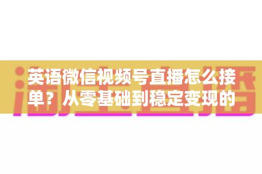 英语微信视频号直播怎么接单?从零基础到稳定变现的全流程实战指南 英语微信视频号直播怎么接单?从零基础到稳定变现的全流程实战指南